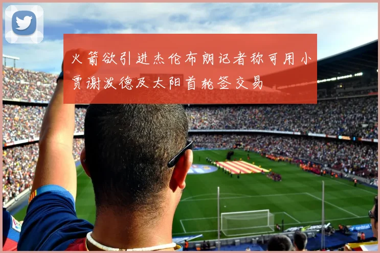 火箭欲引进杰伦布朗记者称可用小贾谢泼德及太阳首轮签交易