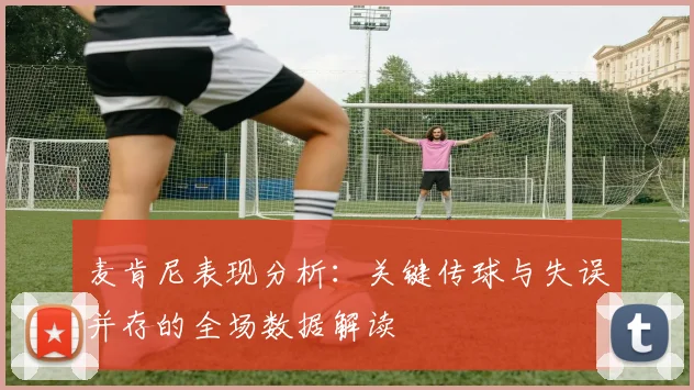 麦肯尼表现分析：关键传球与失误并存的全场数据解读