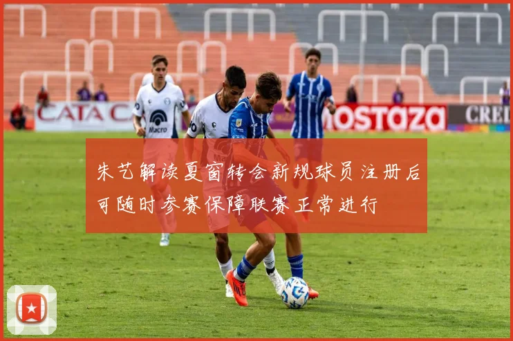 朱艺解读夏窗转会新规球员注册后可随时参赛保障联赛正常进行