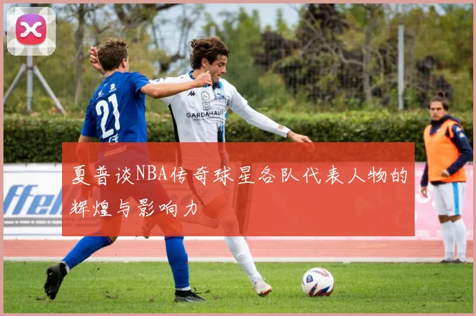 夏普谈NBA传奇球星各队代表人物的辉煌与影响力