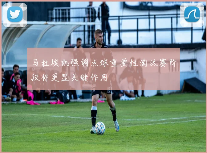 马杜埃凯强调点球重要性淘汰赛阶段将更显关键作用