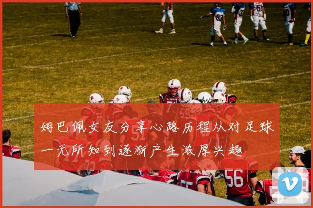 姆巴佩女友分享心路历程从对足球一无所知到逐渐产生浓厚兴趣