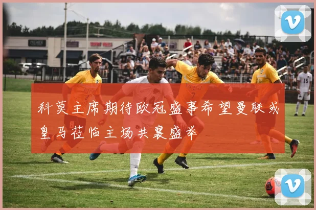 科莫主席期待欧冠盛事希望曼联或皇马莅临主场共襄盛举