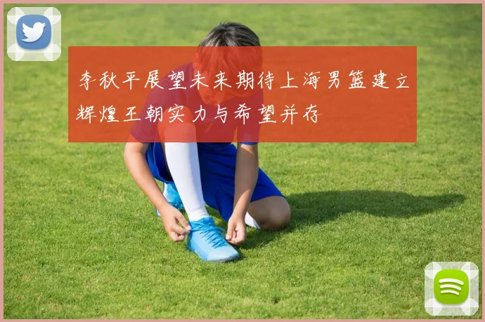 李秋平展望未来期待上海男篮建立辉煌王朝实力与希望并存