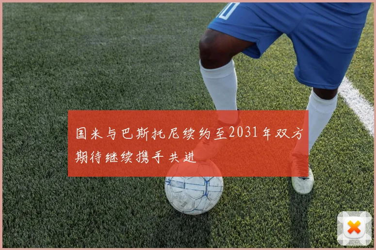 国米与巴斯托尼续约至2031年双方期待继续携手共进