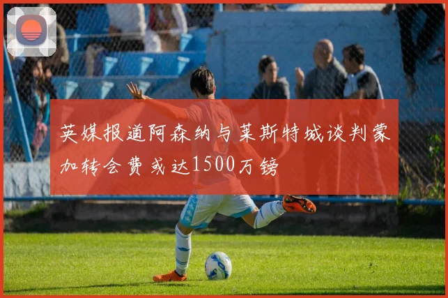 英媒报道阿森纳与莱斯特城谈判蒙加转会费或达1500万镑
