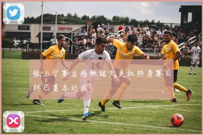 张玉宁赛后感慨错失良机热身赛目标已基本达成