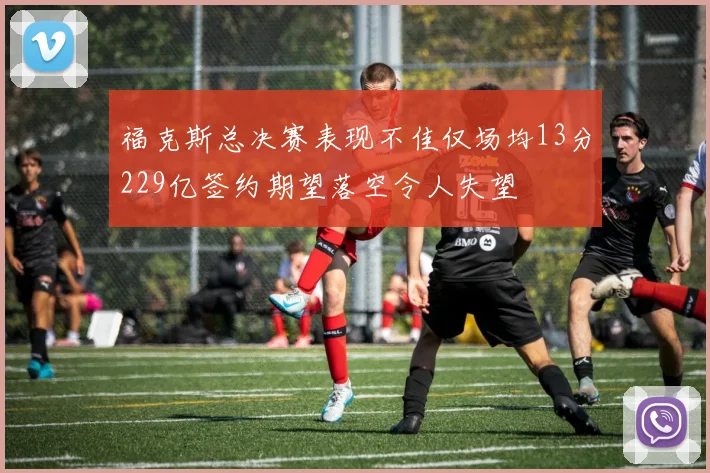 福克斯总决赛表现不佳仅场均13分229亿签约期望落空令人失望